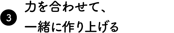 力を合わせて、一緒に作り上げる